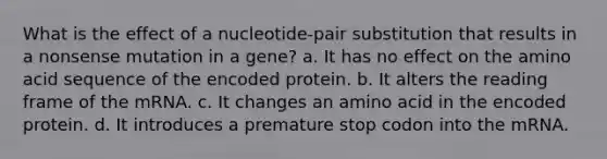 What is the effect of a nucleotide-pair substitution that results in a nonsense mutation in a gene? a. It has no effect on the amino acid sequence of the encoded protein. b. It alters the reading frame of the mRNA. c. It changes an amino acid in the encoded protein. d. It introduces a premature stop codon into the mRNA.