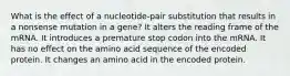 What is the effect of a nucleotide-pair substitution that results in a nonsense mutation in a gene? It alters the reading frame of the mRNA. It introduces a premature stop codon into the mRNA. It has no effect on the amino acid sequence of the encoded protein. It changes an amino acid in the encoded protein.