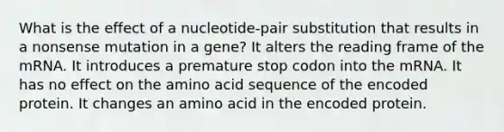 What is the effect of a nucleotide-pair substitution that results in a nonsense mutation in a gene? It alters the reading frame of the mRNA. It introduces a premature stop codon into the mRNA. It has no effect on the amino acid sequence of the encoded protein. It changes an amino acid in the encoded protein.