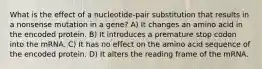 What is the effect of a nucleotide-pair substitution that results in a nonsense mutation in a gene? A) It changes an amino acid in the encoded protein. B) It introduces a premature stop codon into the mRNA. C) It has no effect on the amino acid sequence of the encoded protein. D) It alters the reading frame of the mRNA.