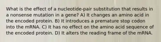 What is the effect of a nucleotide-pair substitution that results in a nonsense mutation in a gene? A) It changes an amino acid in the encoded protein. B) It introduces a premature stop codon into the mRNA. C) It has no effect on the amino acid sequence of the encoded protein. D) It alters the reading frame of the mRNA.