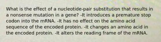 What is the effect of a nucleotide-pair substitution that results in a nonsense mutation in a gene? -It introduces a premature stop codon into the mRNA. -It has no effect on the amino acid sequence of the encoded protein. -It changes an amino acid in the encoded protein. -It alters the reading frame of the mRNA.