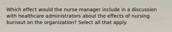 Which effect would the nurse manager include in a discussion with healthcare administrators about the effects of nursing burnout on the organization? Select all that apply.