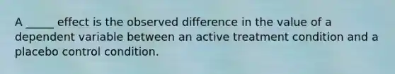 A _____ effect is the observed difference in the value of a dependent variable between an active treatment condition and a placebo control condition.