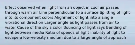 Effect observed when light from an object in cool air passes through warm air Line perpendicular to a surface Splitting of light into its component colors Alignment of light into a single vibrational direction Larger angle as light passes from air to water Cause of the sky's color Bouncing of light rays Bending of light between media Ratio of speeds of light Inability of light to escape a low-velocity medium due to a large angle of approach