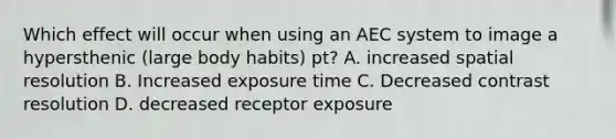 Which effect will occur when using an AEC system to image a hypersthenic (large body habits) pt? A. increased spatial resolution B. Increased exposure time C. Decreased contrast resolution D. decreased receptor exposure