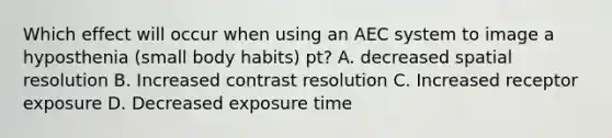 Which effect will occur when using an AEC system to image a hyposthenia (small body habits) pt? A. decreased spatial resolution B. Increased contrast resolution C. Increased receptor exposure D. Decreased exposure time