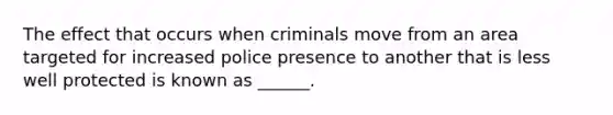 The effect that occurs when criminals move from an area targeted for increased police presence to another that is less well protected is known as ______.