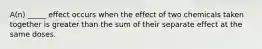 A(n) _____ effect occurs when the effect of two chemicals taken together is greater than the sum of their separate effect at the same doses.