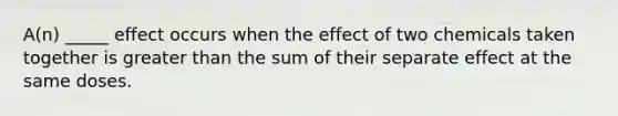 A(n) _____ effect occurs when the effect of two chemicals taken together is greater than the sum of their separate effect at the same doses.