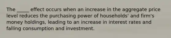 The _____ effect occurs when an increase in the aggregate price level reduces the purchasing power of households' and firm's money holdings, leading to an increase in interest rates and falling consumption and investment.