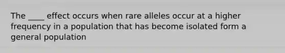 The ____ effect occurs when rare alleles occur at a higher frequency in a population that has become isolated form a general population