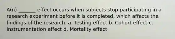 A(n) _______ effect occurs when subjects stop participating in a research experiment before it is completed, which affects the findings of the research. a. Testing effect b. Cohort effect c. Instrumentation effect d. Mortality effect