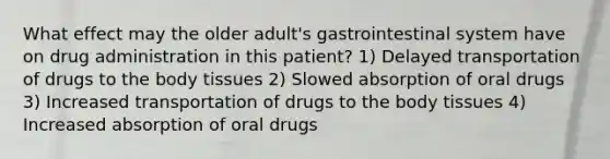 What effect may the older adult's gastrointestinal system have on drug administration in this patient? 1) Delayed transportation of drugs to the body tissues 2) Slowed absorption of oral drugs 3) Increased transportation of drugs to the body tissues 4) Increased absorption of oral drugs