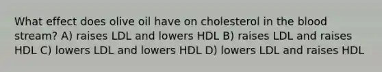 What effect does olive oil have on cholesterol in the blood stream? A) raises LDL and lowers HDL B) raises LDL and raises HDL C) lowers LDL and lowers HDL D) lowers LDL and raises HDL