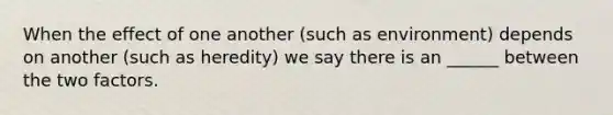 When the effect of one another (such as environment) depends on another (such as heredity) we say there is an ______ between the two factors.