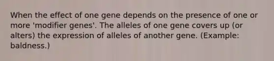 When the effect of one gene depends on the presence of one or more 'modifier genes'. The alleles of one gene covers up (or alters) the expression of alleles of another gene. (Example: baldness.)