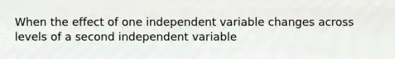 When the effect of one independent variable changes across levels of a second independent variable