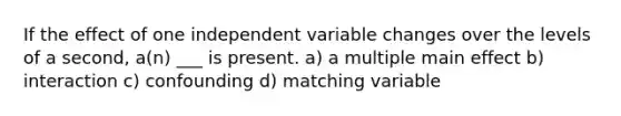 If the effect of one independent variable changes over the levels of a second, a(n) ___ is present. a) a multiple main effect b) interaction c) confounding d) matching variable