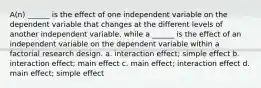 A(n) ______ is the effect of one independent variable on the dependent variable that changes at the different levels of another independent variable, while a ______ is the effect of an independent variable on the dependent variable within a factorial research design. a. interaction effect; simple effect b. interaction effect; main effect c. main effect; interaction effect d. main effect; simple effect