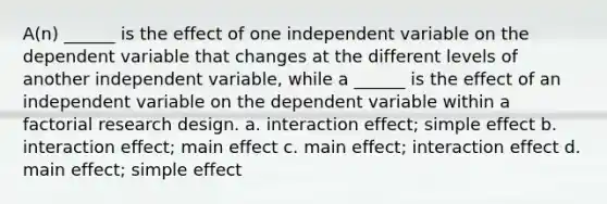 A(n) ______ is the effect of one independent variable on the dependent variable that changes at the different levels of another independent variable, while a ______ is the effect of an independent variable on the dependent variable within a factorial research design. a. interaction effect; simple effect b. interaction effect; main effect c. main effect; interaction effect d. main effect; simple effect