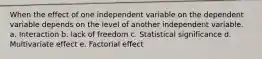 When the effect of one independent variable on the dependent variable depends on the level of another independent variable. a. Interaction b. lack of freedom c. Statistical significance d. Multivariate effect e. Factorial effect