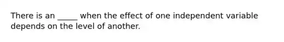 There is an _____ when the effect of one independent variable depends on the level of another.