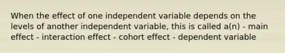 When the effect of one independent variable depends on the levels of another independent variable, this is called a(n) - main effect - interaction effect - cohort effect - dependent variable