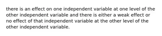 there is an effect on one independent variable at one level of the other independent variable and there is either a weak effect or no effect of that independent variable at the other level of the other independent variable.