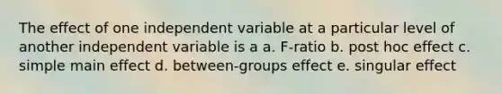 The effect of one independent variable at a particular level of another independent variable is a a. F-ratio b. post hoc effect c. simple main effect d. between-groups effect e. singular effect