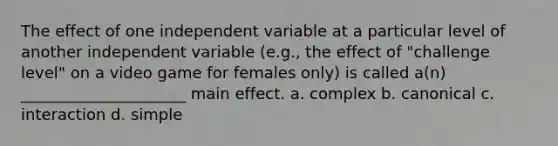 The effect of one independent variable at a particular level of another independent variable (e.g., the effect of "challenge level" on a video game for females only) is called a(n) _____________________ main effect. a. complex b. canonical c. interaction d. simple