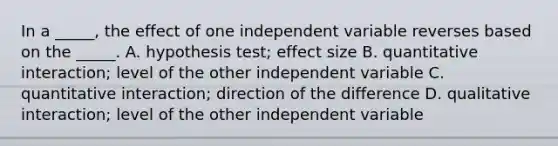 In a _____, the effect of one independent variable reverses based on the _____. A. hypothesis test; effect size B. quantitative interaction; level of the other independent variable C. quantitative interaction; direction of the difference D. qualitative interaction; level of the other independent variable