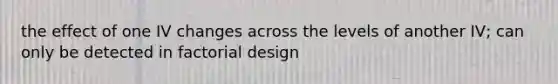 the effect of one IV changes across the levels of another IV; can only be detected in factorial design