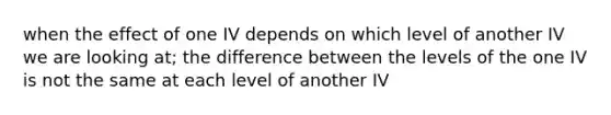 when the effect of one IV depends on which level of another IV we are looking at; the difference between the levels of the one IV is not the same at each level of another IV