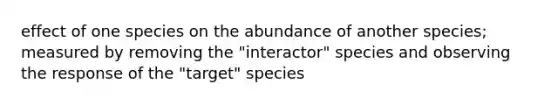 effect of one species on the abundance of another species; measured by removing the "interactor" species and observing the response of the "target" species