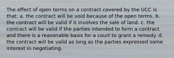 The effect of open terms on a contract covered by the UCC is that: a. the contract will be void because of the open terms. b. the contract will be valid if it involves the sale of land. c. the contract will be valid if the parties intended to form a contract and there is a reasonable basis for a court to grant a remedy. d. the contract will be valid as long as the parties expressed some interest in negotiating.