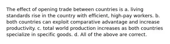 The effect of opening trade between countries is a. living standards rise in the country with efficient, high-pay workers. b. both countries can exploit comparative advantage and increase productivity. c. total world production increases as both countries specialize in specific goods. d. All of the above are correct.