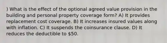 ) What is the effect of the optional agreed value provision in the building and personal property coverage form? A) It provides replacement cost coverage. B) It increases insured values along with inflation. C) It suspends the coinsurance clause. D) It reduces the deductible to 50.