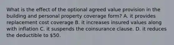 What is the effect of the optional agreed value provision in the building and personal property coverage form? A. it provides replacement cost coverage B. it increases insured values along with inflation C. it suspends the coinsurance clause. D. it reduces the deductible to 50.