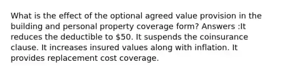 What is the effect of the optional agreed value provision in the building and personal property coverage form? Answers :It reduces the deductible to 50. It suspends the coinsurance clause. It increases insured values along with inflation. It provides replacement cost coverage.