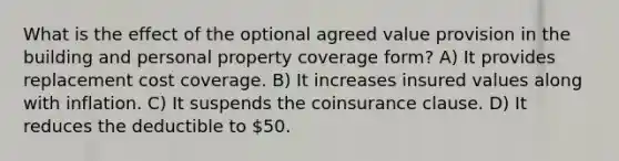 What is the effect of the optional agreed value provision in the building and personal property coverage form? A) It provides replacement cost coverage. B) It increases insured values along with inflation. C) It suspends the coinsurance clause. D) It reduces the deductible to 50.