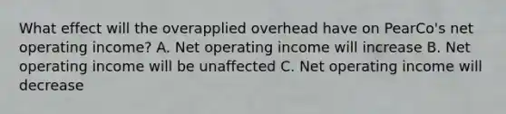 What effect will the overapplied overhead have on PearCo's net operating income? A. Net operating income will increase B. Net operating income will be unaffected C. Net operating income will decrease