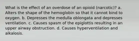 What is the effect of an overdose of an opioid (narcotic)? a. Alters the shape of the hemoglobin so that it cannot bind to oxygen. b. Depresses the medulla oblongata and depresses ventilation. c. Causes spasm of the epiglottis resulting in an upper airway obstruction. d. Causes hyperventilation and alkalosis.