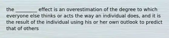 the _________ effect is an overestimation of the degree to which everyone else thinks or acts the way an individual does, and it is the result of the individual using his or her own outlook to predict that of others