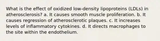 What is the effect of oxidized low-density lipoproteins (LDLs) in atherosclerosis? a. It causes smooth muscle proliferation. b. It causes regression of atherosclerotic plaques. c. It increases levels of inflammatory cytokines. d. It directs macrophages to the site within the endothelium.