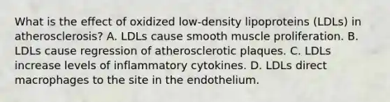 What is the effect of oxidized low-density lipoproteins (LDLs) in atherosclerosis? A. LDLs cause smooth muscle proliferation. B. LDLs cause regression of atherosclerotic plaques. C. LDLs increase levels of inflammatory cytokines. D. LDLs direct macrophages to the site in the endothelium.