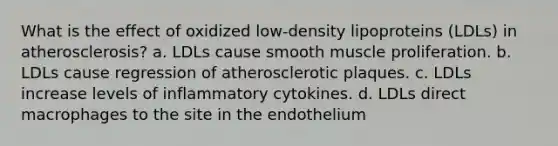 What is the effect of oxidized low-density lipoproteins (LDLs) in atherosclerosis? a. LDLs cause smooth muscle proliferation. b. LDLs cause regression of atherosclerotic plaques. c. LDLs increase levels of inflammatory cytokines. d. LDLs direct macrophages to the site in the endothelium