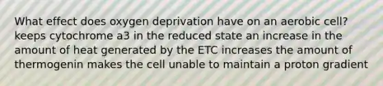 What effect does oxygen deprivation have on an aerobic cell? keeps cytochrome a3 in the reduced state an increase in the amount of heat generated by the ETC increases the amount of thermogenin makes the cell unable to maintain a proton gradient