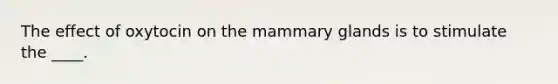 The effect of oxytocin on the mammary glands is to stimulate the ____.