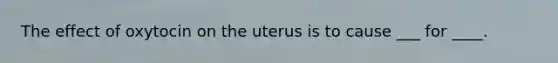 The effect of oxytocin on the uterus is to cause ___ for ____.